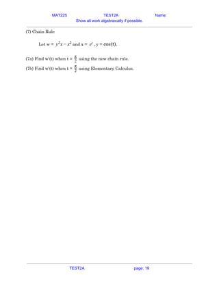 MAT225 TEST2A Name:
Show all work algebraically if possible.
(7) Chain Rule  
 
Let w =​ and x =​ , y =​ cos(t)​.xy2
− x2
et
  
 
(7a) Find w’(t) when t = using the new chain rule.2
π
  
(7b) Find w’(t) when t = using Elementary Calculus.2
π
   
TEST2A page: 19
 