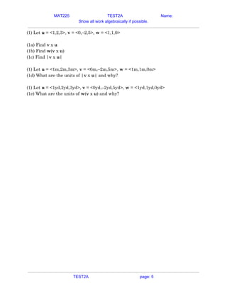 MAT225 TEST2A Name:
Show all work algebraically if possible.
(1) Let ​u​ = <1,2,3>, ​v​ = <0,–2,5>, ​w​ = <1,1,0>  
 
(1a) Find ​v​ x ​u  
(1b) Find ​w​(​v​ x ​u​)  
(1c) Find |​v​ x ​u​|  
 
(1) Let ​u​ = <1m,2m,3m>, ​v​ = <0m,–2m,5m>, ​w​ = <1m,1m,0m>  
(1d) What are the units of |​v​ x ​u​| and why?  
 
(1) Let ​u​ = <1yd,2yd,3yd>, ​v​ = <0yd,–2yd,5yd>, ​w​ = <1yd,1yd,0yd>  
(1e) What are the units of ​w​(​v​ x ​u​) and why?   
TEST2A page: 5
 