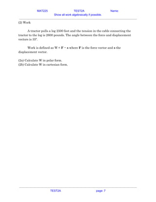 MAT225 TEST2A Name:
Show all work algebraically if possible.
(2) Work  
 
A tractor pulls a log 2500 feet and the tension in the cable connecting the 
tractor to the log is 2600 pounds. The angle between the force and displacement 
vectors is 35º.  
 
Work is defined as W = ​F​ • ​s​ where ​F​ is the force vector and ​s​ the 
displacement vector.  
 
(2a) Calculate W in polar form.  
(2b) Calculate W in cartesian form.   
TEST2A page: 7
 