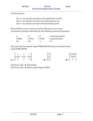 MAT225 TEST2A Name:
Show all work algebraically if possible.
(3) Investments:  
 
Let x = an amount invested in AA rated bonds at 6.5%, 
Let y = an amount invested in A rated bonds at 7%, 
Let z = an amount invested in B rated bonds at 9%. 
 
If you decide to invest twice as much in B bonds as in A, your 
investment strategy is described by the following system of equations: 
 
x  + y  + z  = total investment  
0.065x  + 0.07y  + 0.09z  = desired return  
0x  + 2y  z−   = 0  
 
Let your total investment equal US$45,000.00 and your desired return 
equal US$3,000.00. 
 
A​ = X​ = B​ =  
 
(3a) Given AX = B, find det(A).  
(3b) Given AX = B, find x using Cramer’s Rule.   
TEST2A page: 9
 