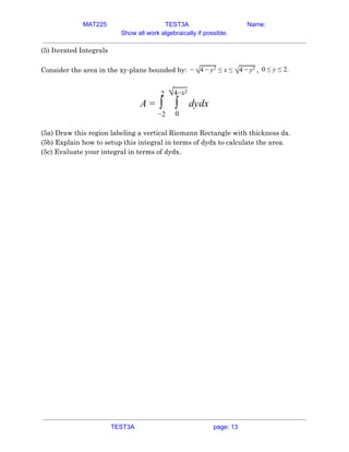 MAT225 TEST3A Name:
Show all work algebraically if possible.
(5) Iterated Integrals 
 
Consider the area in the xy-plane bounded by: ,
− √4 − y2 ≤ x ≤ √4 − y2 .
0 ≤ y ≤ 2  
 
ydx
A = ∫
2
−2
∫
√4−x2
0
d  
 
(5a) Draw this region labeling a vertical Riemann Rectangle with thickness dx. 
(5b) Explain how to setup this integral in terms of dydx to calculate the area. 
(5c) Evaluate your integral in terms of dydx. 
   
TEST3A page: 13
 