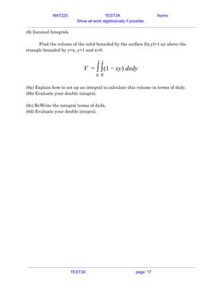 MAT225 TEST3A Name:
Show all work algebraically if possible.
(6) Iterated Integrals 
 
Find the volume of the solid bounded by the surface f(x,y)=1-xy above the 
triangle bounded by y=x, y=1 and x=0. 
 
(1 y) dxdy
V = ∫
1
0
∫
y
0
− x  
 
(6a) Explain how to set up an integral to calculate this volume in terms of dxdy. 
(6b) Evaluate your double integral. 
 
(6c) ReWrite the integral terms of dydx. 
(6d) Evaluate your double integral. 
    
TEST3A page: 17
 