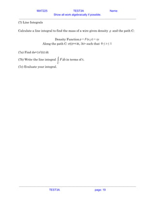 MAT225 TEST3A Name:
Show all work algebraically if possible.
(7) Line Integrals 
 
Calculate a line integral to find the mass of a wire given density and the path C:
ρ   
 
Density Function (x, ) y
ρ = F y = x  
Along the path C: r(t)=<4t, 3t> such that 0 ≤ t ≤ 1  
 
(7a) Find ds=|r’(t)|dt 
(7b) Write the line integral in terms of t.
ds
∫
C
F  
(7c) Evaluate your integral. 
 
 
   
TEST3A page: 19
 