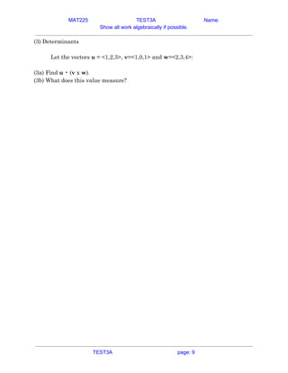 MAT225 TEST3A Name:
Show all work algebraically if possible.
(3) Determinants 
 
Let the vectors ​u​ = <1,2,3>, ​v​=<1,0,1> and ​w​=<2,3,4>: 
 
(3a) Find ​u​ • (​v​ x ​w​). 
(3b) What does this value measure? 
   
TEST3A page: 9
 