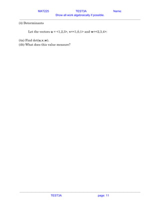 MAT225 TEST3A Name:
Show all work algebraically if possible.
(4) Determinants 
 
Let the vectors ​u​ = <1,2,3>, ​v​=<1,0,1> and ​w​=<2,3,4>: 
 
(4a) Find det(​u​,​v​,​w​). 
(4b) What does this value measure? 
   
TEST3A page: 11
 