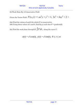 MAT225 TEST3A Name:
Show all work algebraically if possible.
(8) Work Done By A Conservative Field 
 
Given the Vector Field​ (x, ) < x y , 2x xyF y = a 2
+ y3
+ 1 3
+ b 2
+ 2 >  
 
(8a) Find the values of and b for which F is conservative. 
(8b) Using these values of a and b, find f(x,y) such that F = gradient(f). 
(8c) Find the work done through ​F​,​ along the curve C:dr,∫F   
 
(t) cos(t), y(t) sin(t), 0x = et
= et
≤ t ≤ π  
   
TEST3A page: 21
 