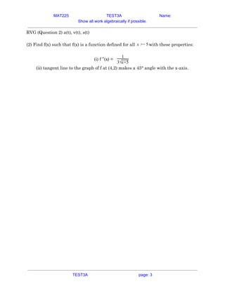 MAT225 TEST3A Name:
Show all work algebraically if possible.
RVG (Question 2) a(t), v(t), s(t) 
 
(2) Find f(x) such that f(x) is a function defined for all with these properties:−x > 5  
 
(i) f ”(x) =​
1
3√x+5
 
(ii) tangent line to the graph of f at (4,2) makes a 45° angle with the x-axis. 
 
   
TEST3A page: 3
 