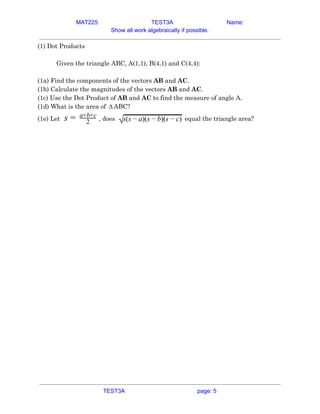 MAT225 TEST3A Name:
Show all work algebraically if possible.
(1) Dot Products 
 
Given the triangle ABC, A(1,1), B(4,1) and C(4,4): 
 
(1a) Find the components of the vectors ​AB​ and ​AC​. 
(1b) Calculate the magnitudes of the vectors ​AB​ and ​AC​. 
(1c) Use the Dot Product of ​AB​ and ​AC​ to find the measure of angle A. 
(1d) What is the area of ABC?Δ  
(1e) Let​ , does​ equal the triangle area?s = 2
a+b+c
√s(s )(s )(s )− a − b − c  
 
   
TEST3A page: 5
 