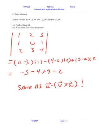 MAT225 TEST3A Name:
Show all work algebraically if possible.
(4) Determinants 
 
Let the vectors ​u​ = <1,2,3>, ​v​=<1,0,1> and ​w​=<2,3,4>: 
 
(4a) Find det(​u​,​v​,​w​). 
(4b) What does this value measure? 
   
TEST3A page: 11
 