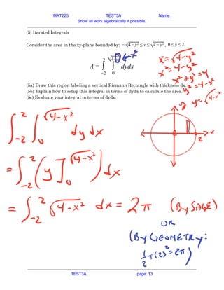 MAT225 TEST3A Name:
Show all work algebraically if possible.
(5) Iterated Integrals 
 
Consider the area in the xy-plane bounded by: ,
− √4 − y2 ≤ x ≤ √4 − y2 .
0 ≤ y ≤ 2  
 
ydx
A = ∫
2
−2
∫
√4−y2
0
d  
 
(5a) Draw this region labeling a vertical Riemann Rectangle with thickness dx. 
(5b) Explain how to setup this integral in terms of dydx to calculate the area. 
(5c) Evaluate your integral in terms of dydx. 
   
TEST3A page: 13
 