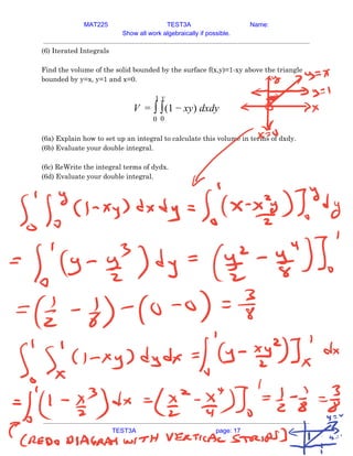 MAT225 TEST3A Name:
Show all work algebraically if possible.
(6) Iterated Integrals 
 
Find the volume of the solid bounded by the surface f(x,y)=1-xy above the triangle 
bounded by y=x, y=1 and x=0. 
 
(1 y) dxdy
V = ∫
1
0
∫
y
0
− x  
 
(6a) Explain how to set up an integral to calculate this volume in terms of dxdy. 
(6b) Evaluate your double integral. 
 
(6c) ReWrite the integral terms of dydx. 
(6d) Evaluate your double integral. 
    
TEST3A page: 17
 