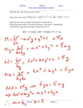 MAT225 TEST3A Name:
Show all work algebraically if possible.
(8) Work Done By A Conservative Field 
 
Given the Vector Field​ (x, ) < x y , 2x xy
F y = a 2
+ y3
+ 1 3
+ b 2
+ 2 >  
 
(8a) Find the values of and b for which F is conservative. 
(8b) Using these values of a and b, find f(x,y) such that F = gradient(f). 
(8c) Find the work done through F along the curve C:  
 
(t) cos(t), y(t) sin(t), 0
x = et
= et
≤ t ≤ π  
   
TEST3A page: 21
 