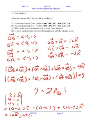 MAT225 TEST3A Name:
Show all work algebraically if possible.
(2) Cross Products 
 
Given the triangle ABC, A(1,1), B(4,1) and C(4,4): 
 
(2a) Find the following Cross Products: ​OB​ x ​OC​, ​OC​ x ​OA​, ​OA​ x ​OB​. 
(2b) Sum the following Cross Products: ​OB​ x ​OC​, ​OC​ x ​OA​, ​OA​ x ​OB​. 
(2c) What is the magnitude of the sum of these Cross Products? 
(2d) Is there a relationship between this magnitude and the triangle area? 
 
   
TEST3A page: 7
 