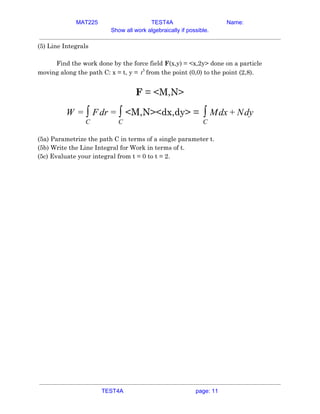 MAT225 TEST4A Name:
Show all work algebraically if possible.
(5) Line Integrals 
 
Find the work done by the force field ​F​(x,y) = <x,2y> done on a particle 
moving along the path C: x = t, y = from the point (0,0) to the point (2,8).t3
  
 
F​ = <M,N> 
<M,N><dx,dy> =drW = ∫
C
F = ∫
C
dx dy∫
C
M + N  
 
(5a) Parametrize the path C in terms of a single parameter t. 
(5b) Write the Line Integral for Work in terms of t. 
(5c) Evaluate your integral from t = 0 to t = 2. 
   
TEST4A page: 11
 