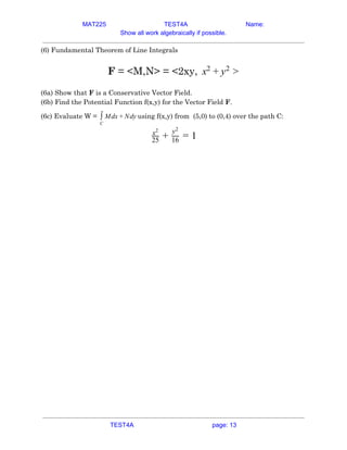 MAT225 TEST4A Name:
Show all work algebraically if possible.
(6) Fundamental Theorem of Line Integrals 
 
​F​ = <M,N> = <2xy, x2
+ y2
>  
 
(6a) Show that ​F​ is a Conservative Vector Field. 
(6b) Find the Potential Function f(x,y) for the Vector Field ​F​. 
(6c) Evaluate W = using f(x,y) from (5,0) to (0,4) over the path C:dx dy∫
C
M + N  
x2
25 +
y2
16 = 1  
 
 
TEST4A page: 13
 