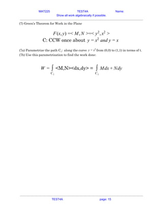 MAT225 TEST4A Name:
Show all work algebraically if possible.
(7) Green’s Theorem for Work in the Plane 
 
(x, ) < , =< ,F y = M N > y2
x2
>  
C: CCW once about and yy = x2
= x  
 
(7a) Parametrize the path C​1​: ​ ​along the curve from (0,0) to (1,1) in terms of t.y = x2
 
(7b) Use this parametrization to find the work done: 
 
<M,N><dx,dy> =W = ∫
C1
dx dy∫
C1
M + N  
 
    
TEST4A page: 15
 