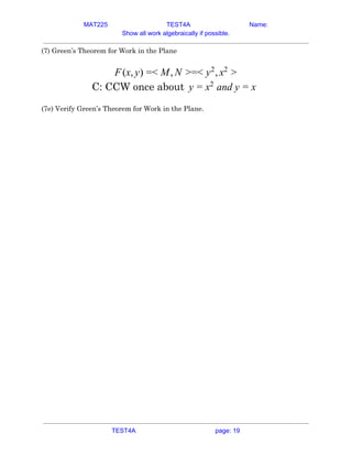 MAT225 TEST4A Name:
Show all work algebraically if possible.
(7) Green’s Theorem for Work in the Plane 
 
(x, ) < , =< ,F y = M N > y2
x2
>  
C: CCW once about and yy = x2
= x  
 
(7e) Verify Green’s Theorem for Work in the Plane. 
   
TEST4A page: 19
 