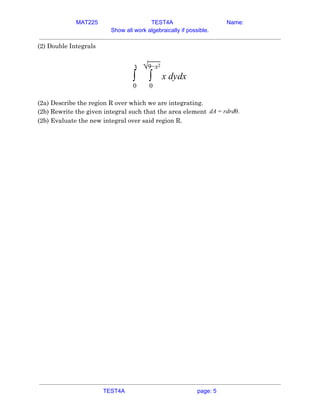 MAT225 TEST4A Name:
Show all work algebraically if possible.
(2) Double Integrals 
 
dydx∫
3
0
∫
√9−x2
0
x  
 
(2a) Describe the region R over which we are integrating. 
(2b) Rewrite the given integral such that the area element A drdθ.d = r  
(2b) Evaluate the new integral over said region R. 
 
   
TEST4A page: 5
 
