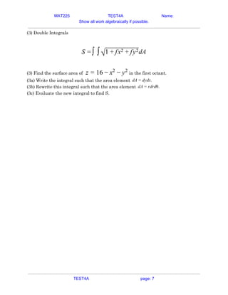 MAT225 TEST4A Name:
Show all work algebraically if possible.
(3) Double Integrals 
 
dAS = ∫ ∫√1 x y+ f 2 + f 2  
 
(3) Find the surface area of​ in the first octant.6z = 1 − x2
− y2
 
(3a) Write the integral such that the area element A ydx.d = d  
(3b) Rewrite this integral such that the area element A drdθ.d = r  
(3c) Evaluate the new integral to find S. 
   
TEST4A page: 7
 