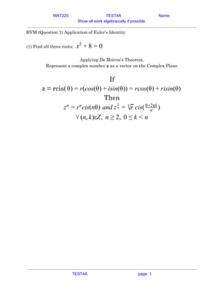 MAT225 TEST4A Name:
Show all work algebraically if possible.
RVM (Question 1) Application of Euler’s Identity  
 
(1) Find all three roots:​ x3
+ 8 = 0  
 
Applying De Moivre's Theorem. 
Represent a complex number ​z​ as a vector on the Complex Plane 
 
If  
z = rcis( ) (cos(θ) sin(θ)) cos(θ) isin(θ)θ = r + i = r + r  
Then 
cis(nθ)zn
= rn
nd z cis( )a n
1
= √
n
r n
θ+2πk
 
n, )εZ, n , 0⋁ ( k ≥ 2 ≤ k < n  
 
   
TEST4A page: 1
 
