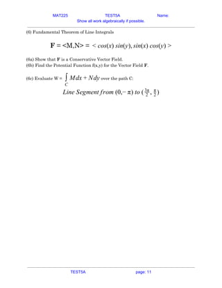 MAT225 TEST5A Name:
Show all work algebraically if possible.
(6) Fundamental Theorem of Line Integrals 
 
​F​ = <M,N> = os(x) sin(y), in(x) cos(y)< c s >  
 
(6a) Show that ​F​ is a Conservative Vector Field. 
(6b) Find the Potential Function f(x,y) for the Vector Field ​F​. 
(6c) Evaluate W =​ over the path C:dx dy∫
C
M + N  
ine Segment from (0,− ) to ( , )L π 2
3π
2
π
 
 
 
 
TEST5A page: 11
 