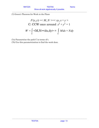 MAT225 TEST5A Name:
Show all work algebraically if possible.
(7) Green’s Theorem for Work in the Plane 
 
(x, ) < , =< y,F y = M N > x x + y >  
C: CCW once around x2
+ y2
= 1  
<M,N><dx,dy> =W = ∫
C
dx dy∫
C
M + N  
 
(7a) Parametrize the path C in terms of t. 
(7b) Use this parametrization to find the work done. 
 
 
    
TEST5A page: 13
 