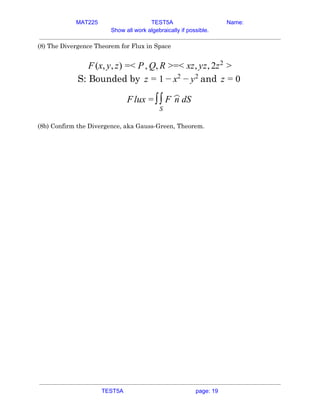 MAT225 TEST5A Name:
Show all work algebraically if possible.
(8) The Divergence Theorem for Flux in Space 
 
(x, , ) < , , =< z, z, zF y z = P Q R > x y 2 2
>  
S: Bounded by andz = 1 − x2
− y2
z = 0  
lux n dSF = ∫∫
S
F
︿
 
 
(8b) Confirm the Divergence, aka Gauss-Green, Theorem. 
 
 
   
TEST5A page: 19
 