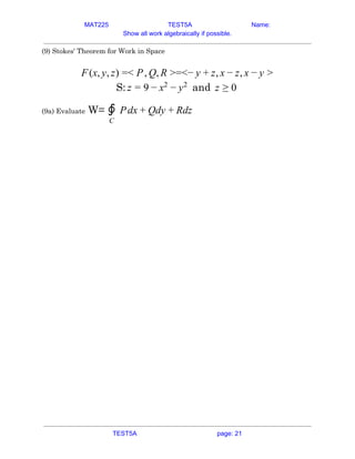 MAT225 TEST5A Name:
Show all work algebraically if possible.
(9) Stokes' Theorem for Work in Space 
 
(x, , ) < , , =<− , ,F y z = P Q R > y + z x − z x − y >  
S: andz = 9 − x2
− y2
z ≥ 0  
(9a) Evaluate​ W= dx dy dz∮
C
P + Q + R  
 
   
TEST5A page: 21
 