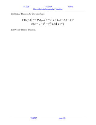 MAT225 TEST5A Name:
Show all work algebraically if possible.
(9) Stokes' Theorem for Work in Space 
 
(x, , ) < , , =<− , ,F y z = P Q R > y + z x − z x − y >  
S: andz = 9 − x2
− y2
z ≥ 0  
 
(9b) Verify Stokes’ Theorem. 
   
TEST5A page: 23
 