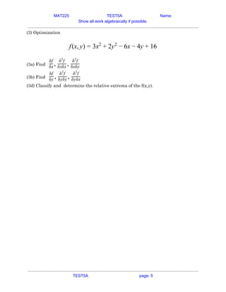 MAT225 TEST5A Name:
Show all work algebraically if possible.
(3) Optimization  
 
(x, ) x y x y 6f y = 3 2
+ 2 2
− 6 − 4 + 1  
 
(3a) Find​ , ,
δf
δx
δ f2
δxδx
δ f2
δxδy  
(3b) Find​ , ,
δf
δy
δ f2
δyδy
δ f2
δyδx  
(3d) Classify and determine the relative extrema of the f(x,y). 
   
TEST5A page: 5
 