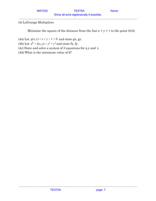MAT225 TEST5A Name:
Show all work algebraically if possible.
(4) LaGrange Multipliers  
 
Minimize the square of the distance from the line x + y = 1 to the point (0,0). 
 
(4a) Let and state gx, gy.(x, )g y = x + y − 1 = 0  
(4b) Let and state fx, fy.(x, )d2
= f y = x2
+ y2
 
(4c) State and solve a system of 3 equations for x,y and .λ  
(4d) What is the minimum value of d? 
 
 
   
TEST5A page: 7
 