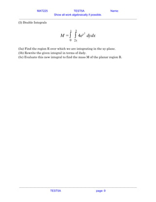 MAT225 TEST5A Name:
Show all work algebraically if possible.
(5) Double Integrals  
 
e dydxM = ∫
1
0
∫
2
2x
4 y2
 
 
(5a) Find the region R over which we are integrating in the xy-plane. 
(5b) Rewrite the given integral in terms of dxdy. 
(5c) Evaluate this new integral to find the mass M of the planar region R. 
   
TEST5A page: 9
 