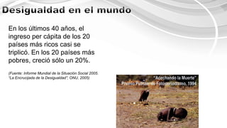 En los últimos 40 años, el
ingreso per cápita de los 20
países más ricos casi se
triplicó. En los 20 países más
pobres, creció sólo un 20%.
(Fuente: Informe Mundial de la Situación Social 2005.
“La Encrucijada de la Desigualdad”; ONU, 2005) “Acechando la Muerte”
Premio Pulitzer de Fotoperiodismo, 1994
 