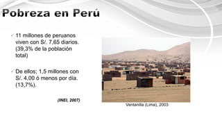 Ventanilla (Lima), 2003
 11 millones de peruanos
viven con S/. 7,65 diarios.
(39,3% de la población
total)
 De ellos; 1,5 millones con
S/. 4,00 ó menos por día.
(13,7%).
(INEI, 2007)
 
