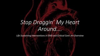 Stop Draggin’ My Heart
Around….
Life Sustaining Interventions in EMS and Critical Care: An Overview
 