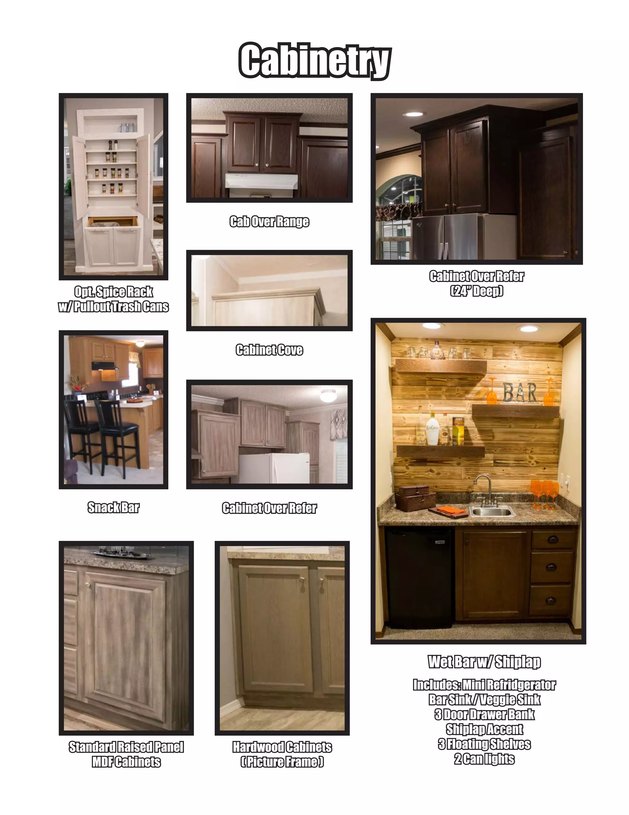 Wet Bar w/ ShiplapWet Bar w/ Shiplap
Includes: Mini RefridgeratorIncludes: Mini Refridgerator
Bar Sink / Veggie SinkBar Sink / Veggie Sink
3 Door Drawer Bank3 Door Drawer Bank
Shiplap AccentShiplap Accent
3 Floating Shelves3 Floating Shelves
2 Can lights2 Can lights
CabinetryCabinetry
Cabinet Over ReferCabinet Over Refer
(24” Deep)(24” Deep)
Standard Raised PanelStandard Raised Panel
MDF CabinetsMDF Cabinets
Cab Over RangeCab Over Range
Cabinet CoveCabinet Cove
Opt. Spice RackOpt. Spice Rack
w/ Pullout Trash Cansw/ Pullout Trash Cans
Cabinet Over ReferCabinet Over ReferSnack BarSnack Bar
Hardwood CabinetsHardwood Cabinets
( Picture Frame )( Picture Frame )
 