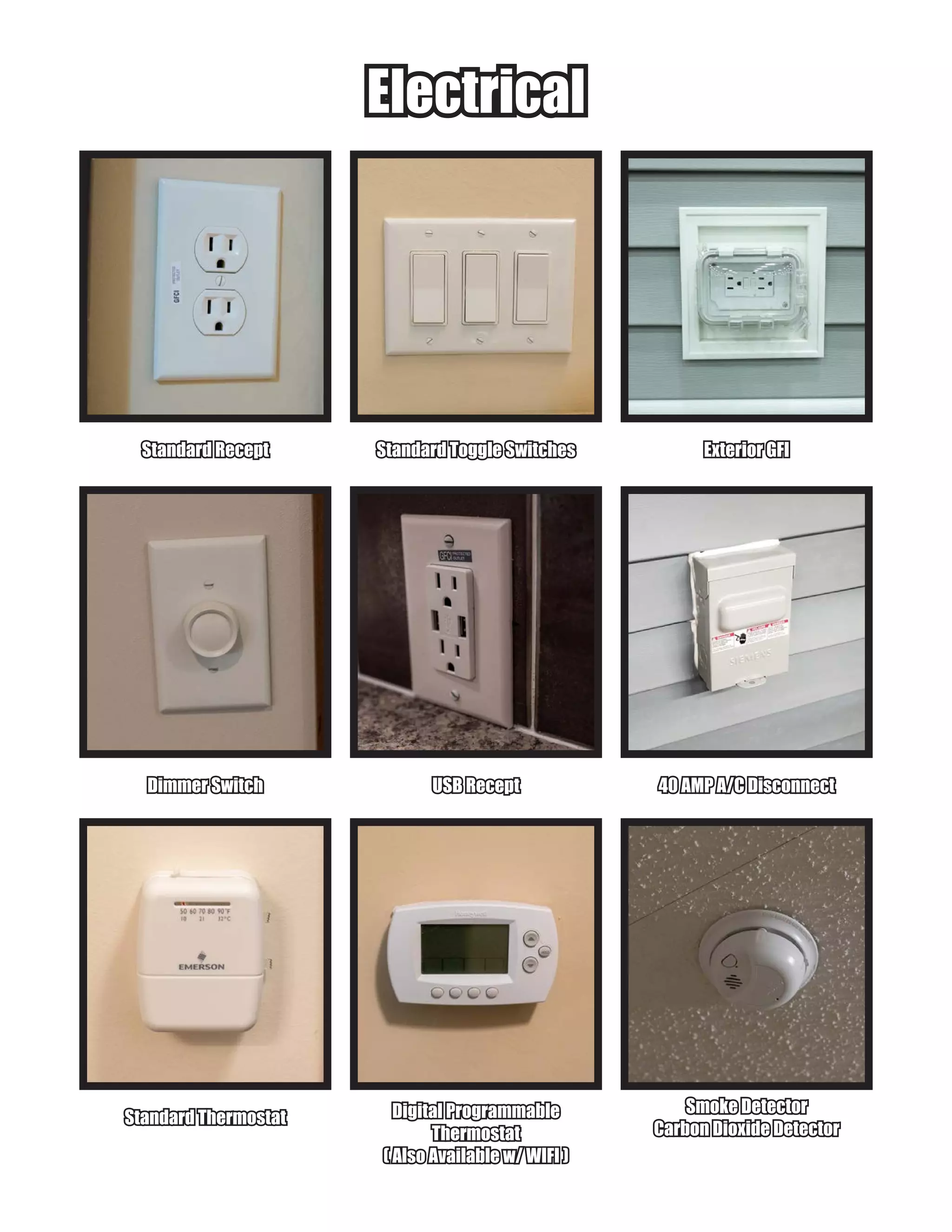 ElectricalElectrical
Standard ReceptStandard Recept Exterior GFIExterior GFIStandard Toggle SwitchesStandard Toggle Switches
Dimmer SwitchDimmer Switch 40 AMP A/C Disconnect40 AMP A/C DisconnectUSB ReceptUSB Recept
Standard ThermostatStandard Thermostat
Smoke DetectorSmoke Detector
Carbon Dioxide DetectorCarbon Dioxide Detector
Digital ProgrammableDigital Programmable
ThermostatThermostat
( Also Available w/ WIFI )( Also Available w/ WIFI )
 