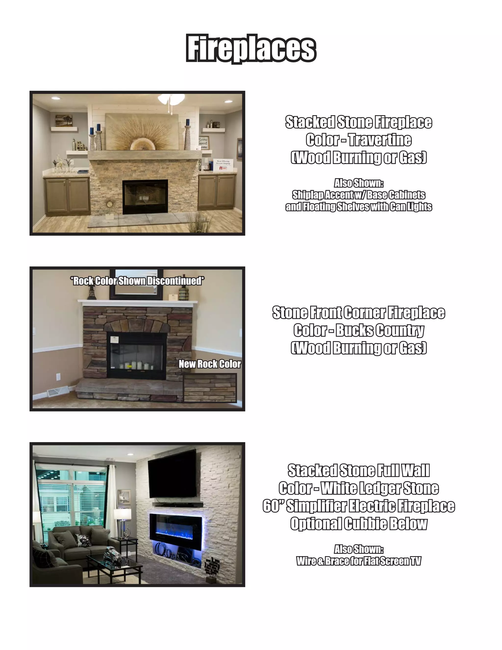 FireplacesFireplaces
Stacked Stone FireplaceStacked Stone Fireplace
Color - TravertineColor - Travertine
(Wood Burning or Gas)(Wood Burning or Gas)
Also Shown:Also Shown:
Shiplap Accent w/ Base CabinetsShiplap Accent w/ Base Cabinets
and Floating Shelves with Can Lightsand Floating Shelves with Can Lights
Stone Front Corner FireplaceStone Front Corner Fireplace
Color - Bucks CountryColor - Bucks Country
(Wood Burning or Gas)(Wood Burning or Gas)
Stacked Stone Full WallStacked Stone Full Wall
Color - White Ledger StoneColor - White Ledger Stone
60” Simplifier Electric Fireplace60” Simplifier Electric Fireplace
Optional Cubbie BelowOptional Cubbie Below
Also Shown:Also Shown:
Wire & Brace for Flat Screen TVWire & Brace for Flat Screen TV
*Rock Color Shown Discontinued**Rock Color Shown Discontinued*
New Rock ColorNew Rock Color
 