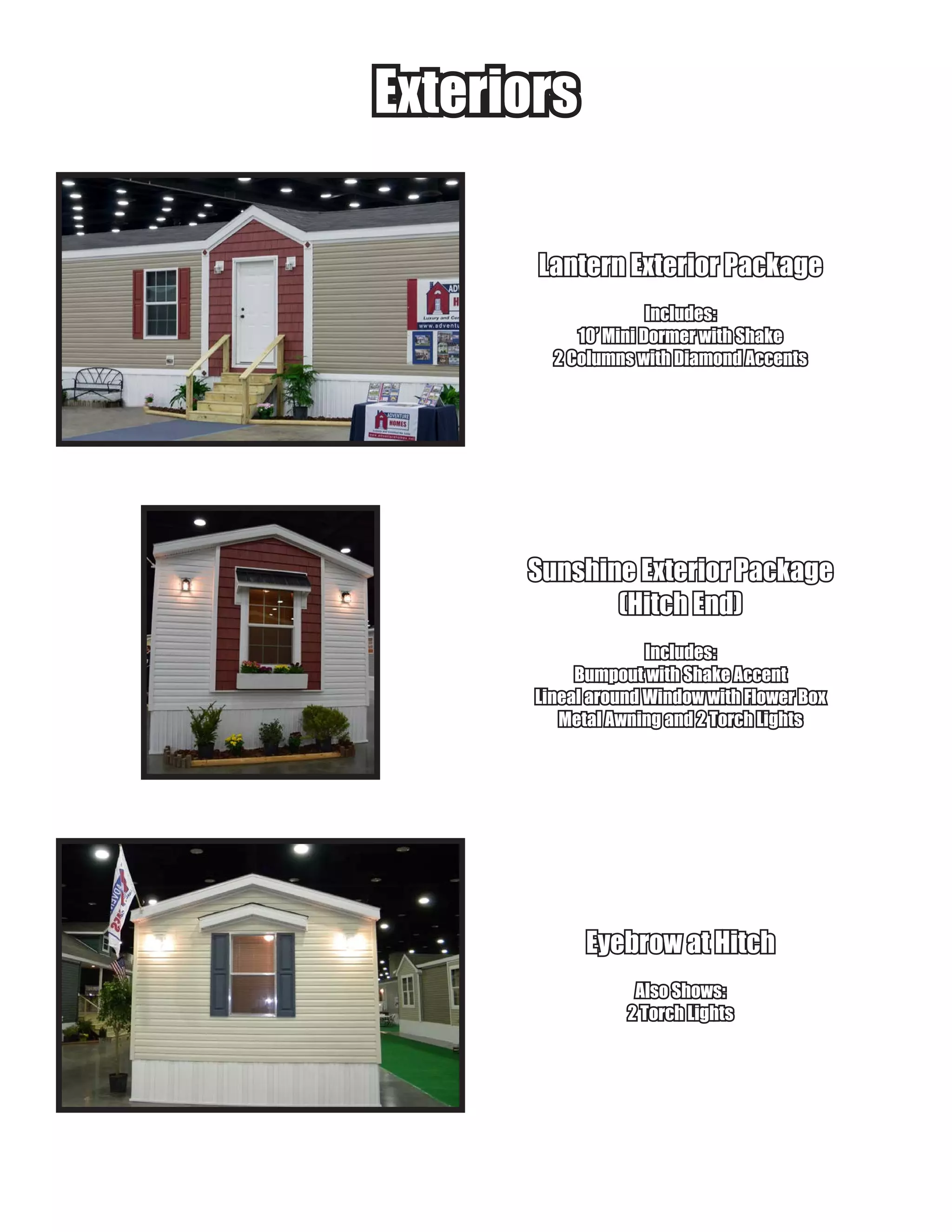 ExteriorsExteriors
Lantern Exterior PackageLantern Exterior Package
Includes:Includes:
10’ Mini Dormer with Shake10’ Mini Dormer with Shake
2 Columns with Diamond Accents2 Columns with Diamond Accents
Sunshine Exterior PackageSunshine Exterior Package
(Hitch End)(Hitch End)
Includes:Includes:
Bumpout with Shake AccentBumpout with Shake Accent
Lineal around Window with Flower BoxLineal around Window with Flower Box
Metal Awning and 2 Torch LightsMetal Awning and 2 Torch Lights
Eyebrow at HitchEyebrow at Hitch
Also Shows:Also Shows:
2 Torch Lights2 Torch Lights
 
