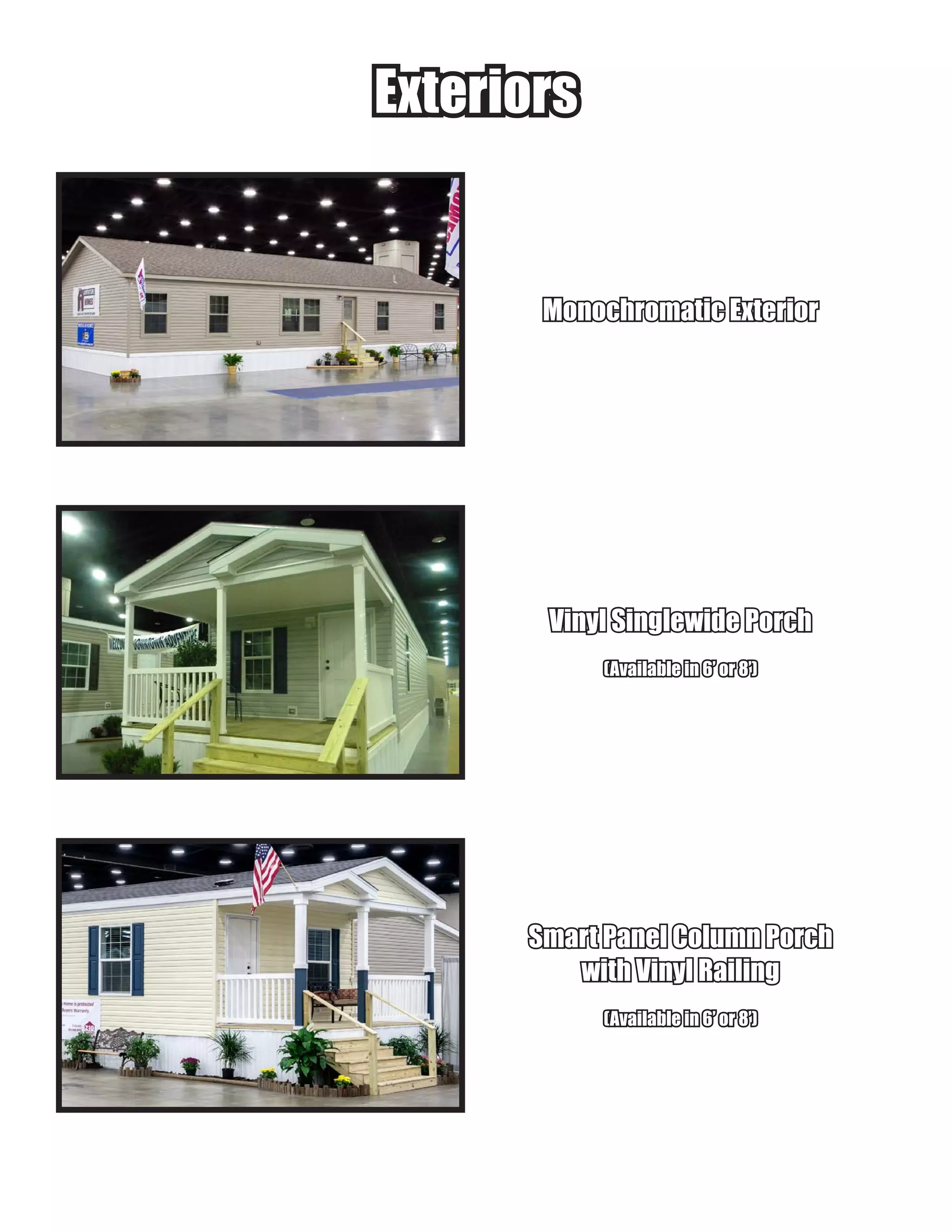 ExteriorsExteriors
Monochromatic ExteriorMonochromatic Exterior
Vinyl Singlewide PorchVinyl Singlewide Porch
(Available in 6’ or 8’)(Available in 6’ or 8’)
Smart Panel Column PorchSmart Panel Column Porch
with Vinyl Railingwith Vinyl Railing
(Available in 6’ or 8’)(Available in 6’ or 8’)
 