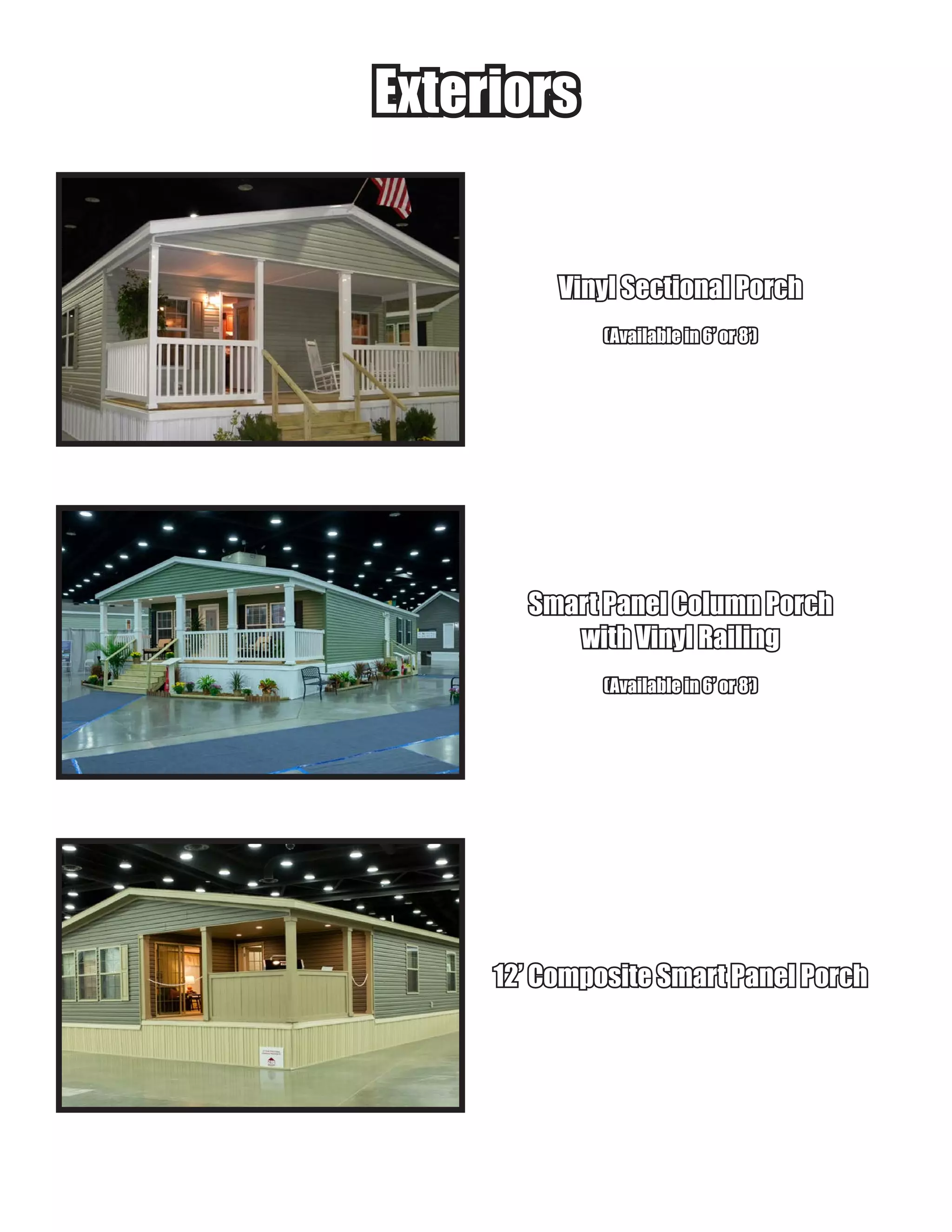 ExteriorsExteriors
Vinyl Sectional PorchVinyl Sectional Porch
(Available in 6’ or 8’)(Available in 6’ or 8’)
Smart Panel Column PorchSmart Panel Column Porch
with Vinyl Railingwith Vinyl Railing
(Available in 6’ or 8’)(Available in 6’ or 8’)
12’ Composite Smart Panel Porch12’ Composite Smart Panel Porch
 