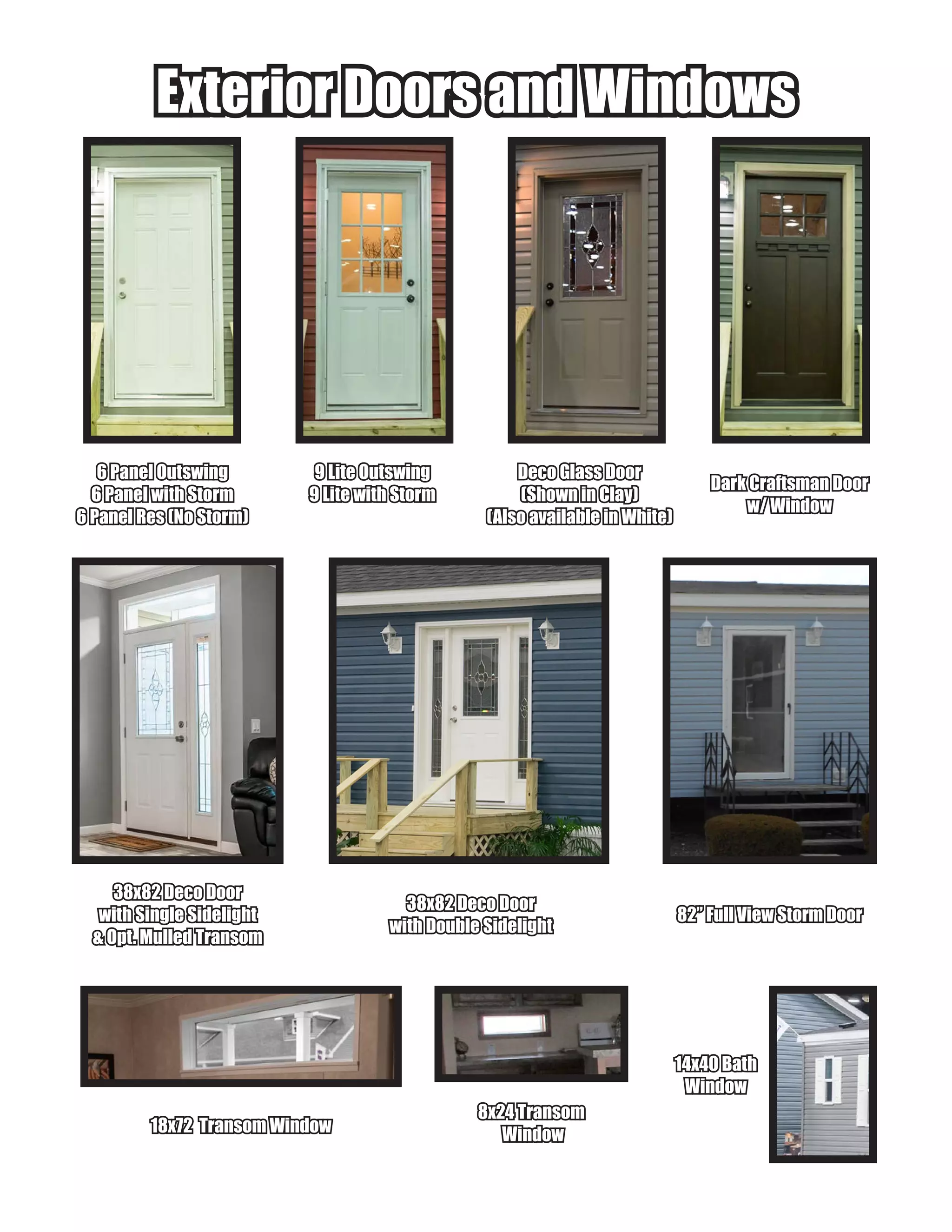 Exterior Doors and WindowsExterior Doors and Windows
6 Panel Outswing6 Panel Outswing
6 Panel with Storm6 Panel with Storm
6 Panel Res (No Storm)6 Panel Res (No Storm)
9 Lite Outswing9 Lite Outswing
9 Lite with Storm9 Lite with Storm
Deco Glass DoorDeco Glass Door
(Shown in Clay)(Shown in Clay)
(Also available in White)(Also available in White)
Dark Craftsman DoorDark Craftsman Door
w/ Windoww/ Window
38x82 Deco Door38x82 Deco Door
with Single Sidelightwith Single Sidelight
& Opt. Mulled Transom& Opt. Mulled Transom
38x82 Deco Door38x82 Deco Door
with Double Sidelightwith Double Sidelight
8x24 Transom8x24 Transom
WindowWindow18x72 Transom Window18x72 Transom Window
14x40 Bath14x40 Bath
WindowWindow
82” Full View Storm Door82” Full View Storm Door
 
