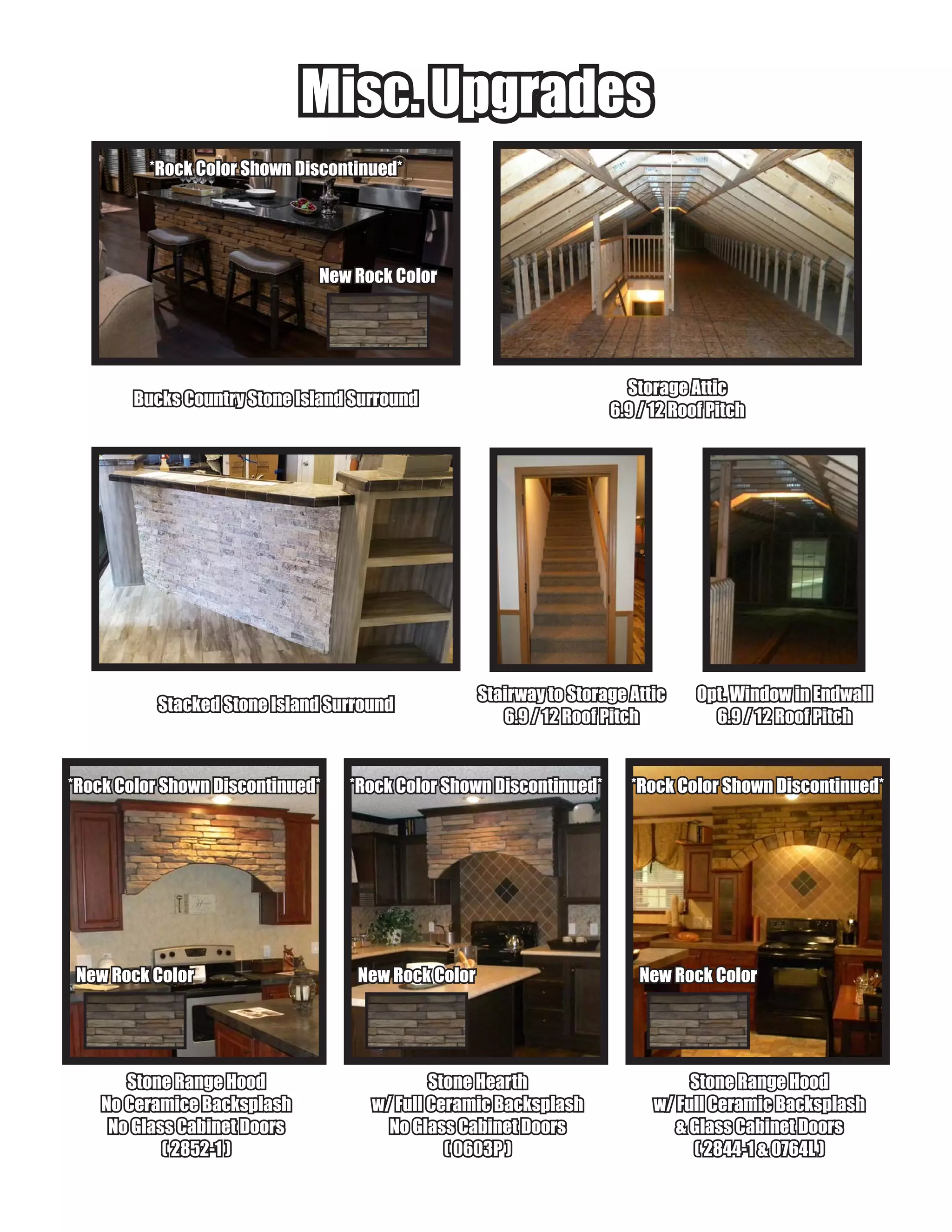 Misc. UpgradesMisc. Upgrades
Bucks Country Stone Island SurroundBucks Country Stone Island Surround
Stone HearthStone Hearth
w/ Full Ceramic Backsplashw/ Full Ceramic Backsplash
No Glass Cabinet DoorsNo Glass Cabinet Doors
( 0603P )( 0603P )
Stone Range HoodStone Range Hood
No Ceramice BacksplashNo Ceramice Backsplash
No Glass Cabinet DoorsNo Glass Cabinet Doors
( 2852-1 )( 2852-1 )
Stone Range HoodStone Range Hood
w/ Full Ceramic Backsplashw/ Full Ceramic Backsplash
& Glass Cabinet Doors& Glass Cabinet Doors
( 2844-1 & 0764L )( 2844-1 & 0764L )
Stacked Stone Island SurroundStacked Stone Island Surround
Stairway to Storage AtticStairway to Storage Attic
6.9 / 12 Roof Pitch6.9 / 12 Roof Pitch
Storage AtticStorage Attic
6.9 / 12 Roof Pitch6.9 / 12 Roof Pitch
*Rock Color Shown Discontinued**Rock Color Shown Discontinued*
New Rock ColorNew Rock Color
Opt. Window in EndwallOpt. Window in Endwall
6.9 / 12 Roof Pitch6.9 / 12 Roof Pitch
New Rock ColorNew Rock ColorNew Rock ColorNew Rock Color New Rock ColorNew Rock Color
*Rock Color Shown Discontinued**Rock Color Shown Discontinued* *Rock Color Shown Discontinued**Rock Color Shown Discontinued* *Rock Color Shown Discontinued**Rock Color Shown Discontinued*
 
