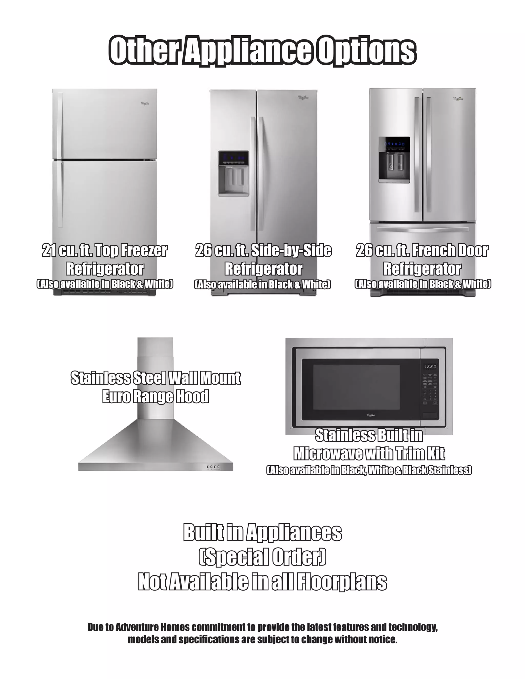Other Appliance OptionsOther Appliance Options
Due to Adventure Homes commitment to provide the latest features and technology,
models and specifications are subject to change without notice.
26 cu. ft. Side-by-Side26 cu. ft. Side-by-Side
RefrigeratorRefrigerator
21 cu. ft. Top Freezer21 cu. ft. Top Freezer
RefrigeratorRefrigerator
26 cu. ft. French Door26 cu. ft. French Door
RefrigeratorRefrigerator
Built in AppliancesBuilt in Appliances
(Special Order)(Special Order)
Not Available in all FloorplansNot Available in all Floorplans
(Also available in Black & White)(Also available in Black & White) (Also available in Black & White)(Also available in Black & White) (Also available in Black & White)(Also available in Black & White)
Stainless Steel Wall MountStainless Steel Wall Mount
Euro Range HoodEuro Range Hood
Stainless Built inStainless Built in
Microwave with Trim KitMicrowave with Trim Kit
(Also available in Black, White & Black Stainless)(Also available in Black, White & Black Stainless)
 