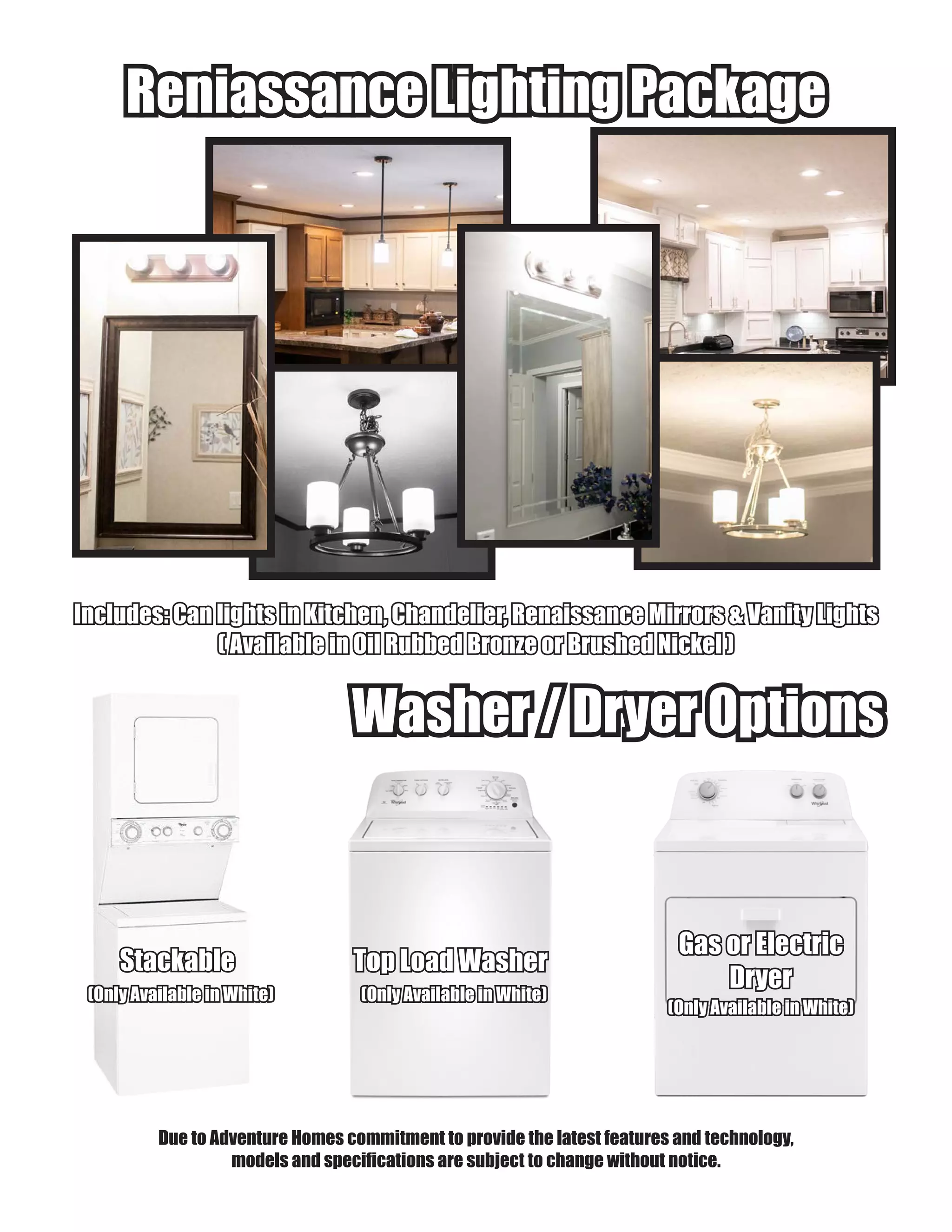 Washer / Dryer OptionsWasher / Dryer Options
Top Load WasherTop Load Washer
Gas or ElectricGas or Electric
DryerDryer(Only Available in White)(Only Available in White)
(Only Available in White)(Only Available in White)
Due to Adventure Homes commitment to provide the latest features and technology,
models and specifications are subject to change without notice.
Reniassance Lighting PackageReniassance Lighting Package
Includes: Can lights in Kitchen, Chandelier, Renaissance Mirrors & Vanity LightsIncludes: Can lights in Kitchen, Chandelier, Renaissance Mirrors & Vanity Lights
( Available in Oil Rubbed Bronze or Brushed Nickel )( Available in Oil Rubbed Bronze or Brushed Nickel )
StackableStackable
(Only Available in White)(Only Available in White)
 