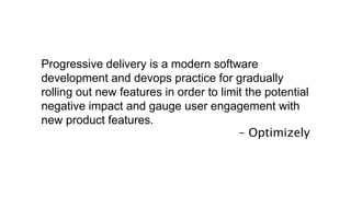 Progressive delivery is a modern software
development and devops practice for gradually
rolling out new features in order to limit the potential
negative impact and gauge user engagement with
new product features.
– Optimizely
 