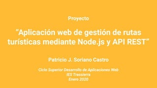 Proyecto
“Aplicación web de gestión de rutas
turísticas mediante Node.js y API REST”
Patricio J. Soriano Castro
Ciclo Superior Desarrollo de Aplicaciones Web
IES Trassierra
Enero 2020
 