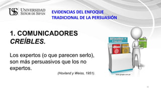 16
EVIDENCIAS DEL ENFOQUE
TRADICIONAL DE LA PERSUASIÓN
1. COMUNICADORES
CREÍBLES.
Los expertos (o que parecen serlo),
son más persuasivos que los no
expertos.
(Hovland y Weiss, 1951). www.google.com.pe
 
