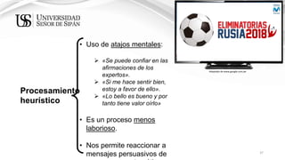37
Procesamiento
heurístico
• Uso de atajos mentales:
 «Se puede confiar en las
afirmaciones de los
expertos».
 «Si me hace sentir bien,
estoy a favor de ello».
 «Lo bello es bueno y por
tanto tiene valor oírlo»
• Es un proceso menos
laborioso.
• Nos permite reaccionar a
mensajes persuasivos de
Adaptado de www.google.com.pe
 