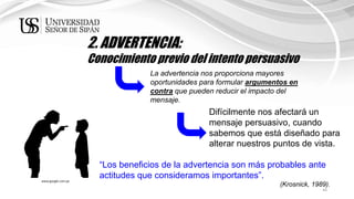 44
2. ADVERTENCIA:
Conocimiento previo del intento persuasivo
La advertencia nos proporciona mayores
oportunidades para formular argumentos en
contra que pueden reducir el impacto del
mensaje.
Difícilmente nos afectará un
mensaje persuasivo, cuando
sabemos que está diseñado para
alterar nuestros puntos de vista.
“Los beneficios de la advertencia son más probables ante
actitudes que consideramos importantes”.
(Krosnick, 1989).
www.google.com.pe
 